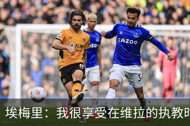 埃梅里：我很享受在维拉的执教时光，尤其是今年