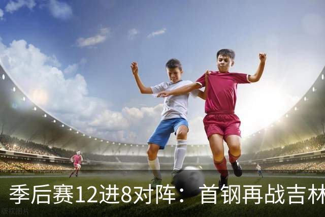季后赛12进8对阵：首钢再战吉林 广厦对阵山西