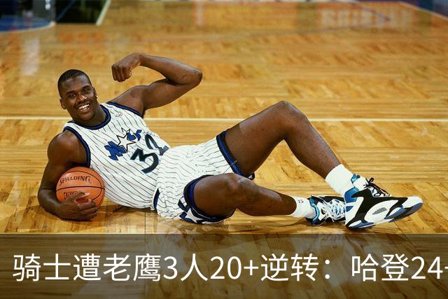 骑士遭老鹰3人20+逆转：哈登24+5+4解锁3400三分 历史第二人