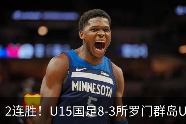 2连胜！U15国足8-3所罗门群岛U15 小组赛取得3胜1平1负