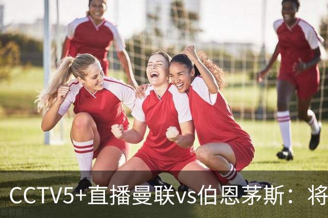 CCTV5+直播曼联vs伯恩茅斯：将帅不和，红魔梦剧场难啃樱桃