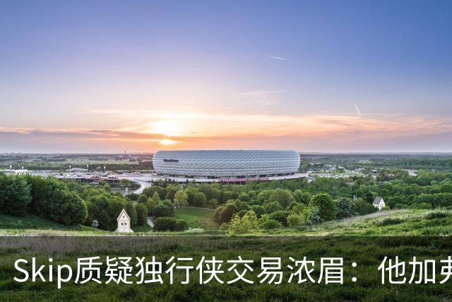 Skip质疑独行侠交易浓眉：他加弗拉格欧文本是争冠阵容